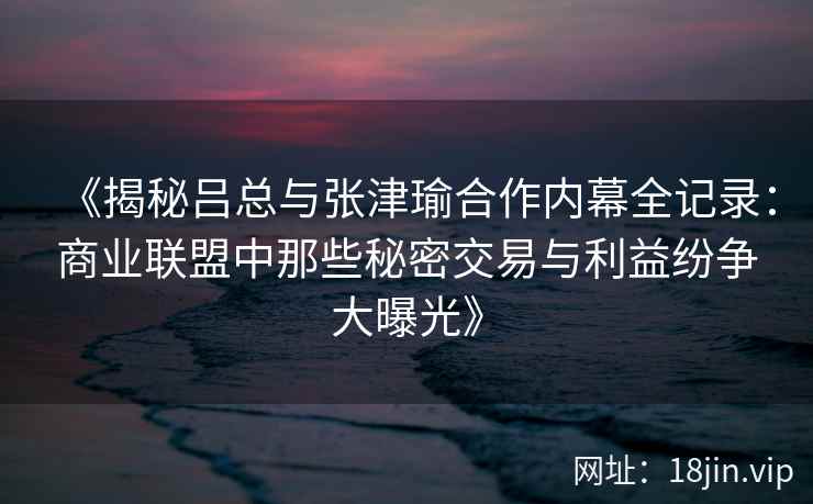 《揭秘吕总与张津瑜合作内幕全记录：商业联盟中那些秘密交易与利益纷争大曝光》