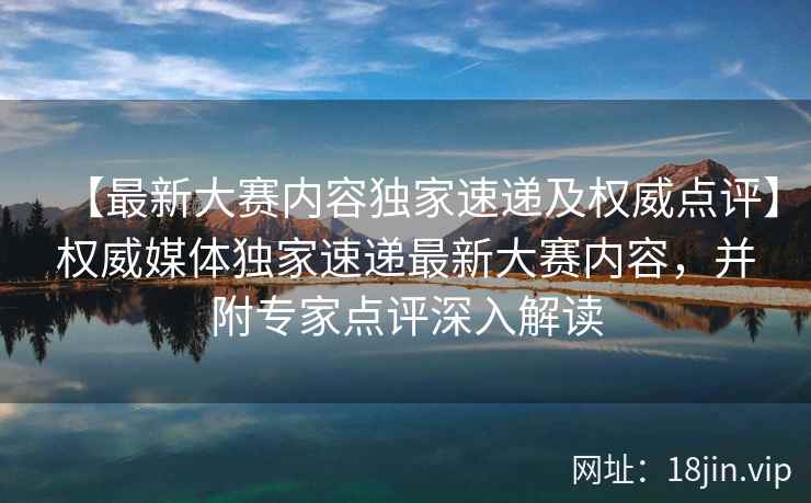 【最新大赛内容独家速递及权威点评】权威媒体独家速递最新大赛内容，并附专家点评深入解读