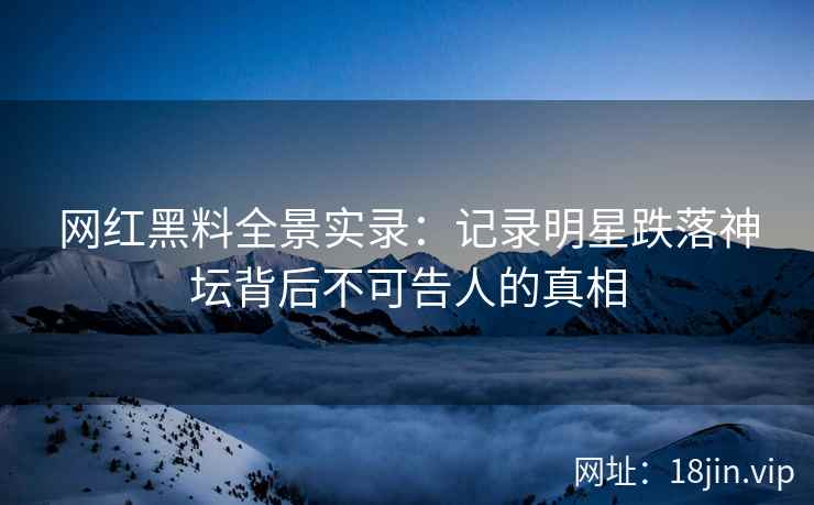 网红黑料全景实录：记录明星跌落神坛背后不可告人的真相