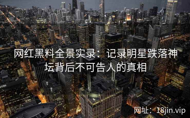 网红黑料全景实录：记录明星跌落神坛背后不可告人的真相