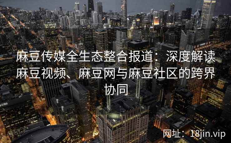 麻豆传媒全生态整合报道：深度解读麻豆视频、麻豆网与麻豆社区的跨界协同