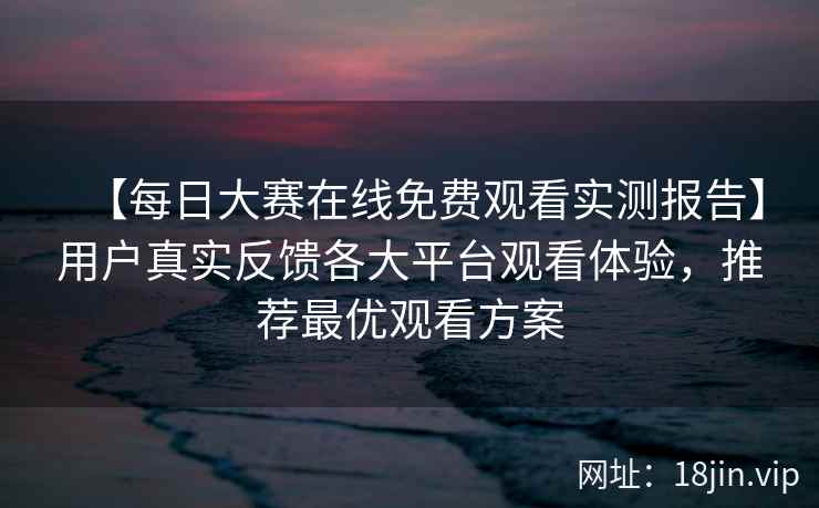 【每日大赛在线免费观看实测报告】用户真实反馈各大平台观看体验，推荐最优观看方案