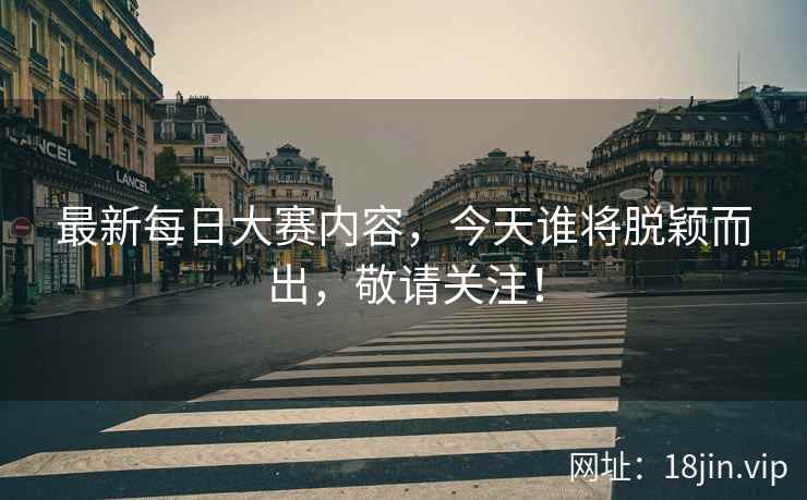 最新每日大赛内容，今天谁将脱颖而出，敬请关注！