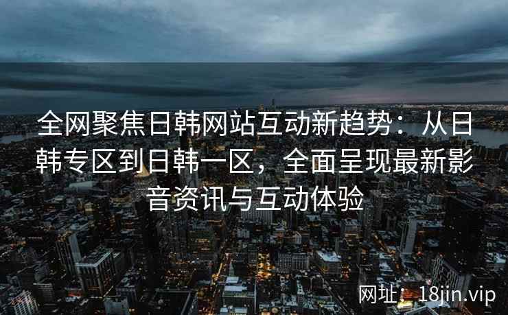 全网聚焦日韩网站互动新趋势：从日韩专区到日韩一区，全面呈现最新影音资讯与互动体验