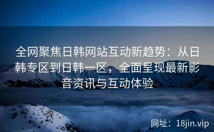 全网聚焦日韩网站互动新趋势：从日韩专区到日韩一区，全面呈现最新影音资讯与互动体验