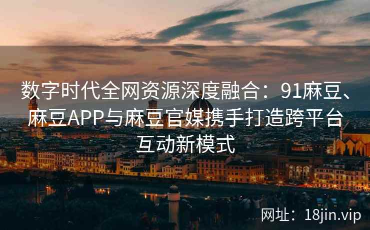 数字时代全网资源深度融合：91麻豆、麻豆APP与麻豆官媒携手打造跨平台互动新模式