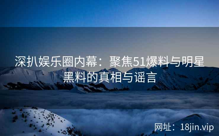 深扒娱乐圈内幕：聚焦51爆料与明星黑料的真相与谣言