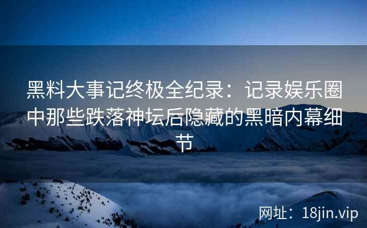 黑料大事记终极全纪录：记录娱乐圈中那些跌落神坛后隐藏的黑暗内幕细节