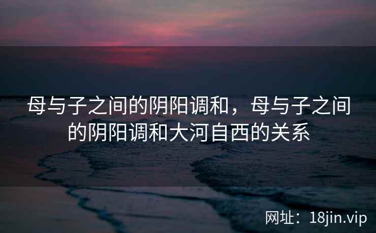 母与子之间的阴阳调和，母与子之间的阴阳调和大河自西的关系