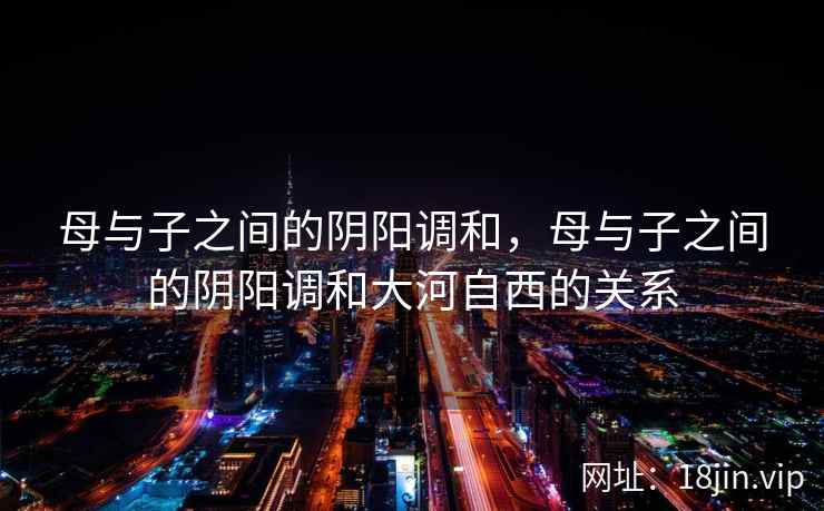 母与子之间的阴阳调和，母与子之间的阴阳调和大河自西的关系