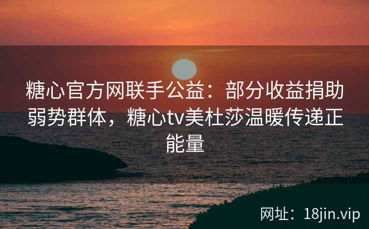 糖心官方网联手公益：部分收益捐助弱势群体，糖心tv美杜莎温暖传递正能量
