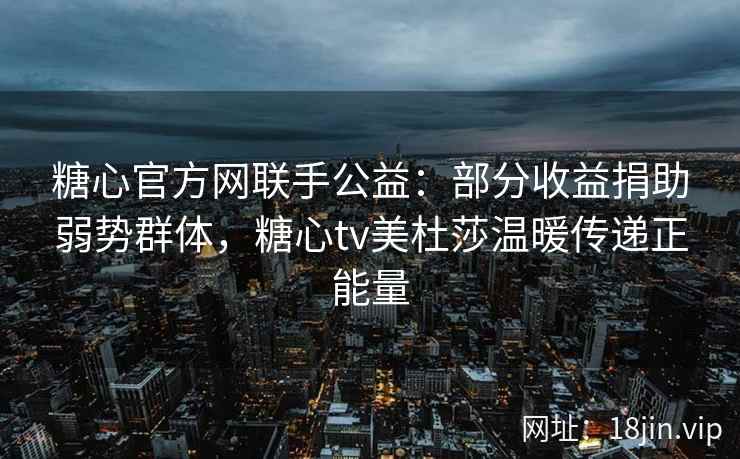 糖心官方网联手公益：部分收益捐助弱势群体，糖心tv美杜莎温暖传递正能量