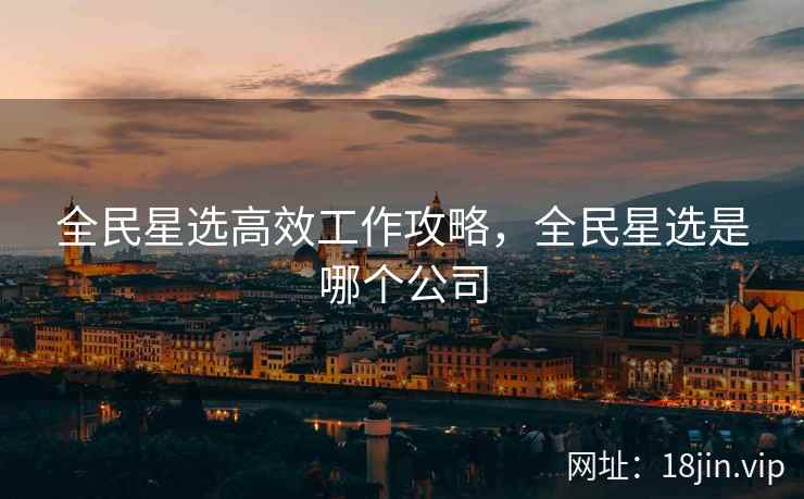 全民星选高效工作攻略，全民星选是哪个公司