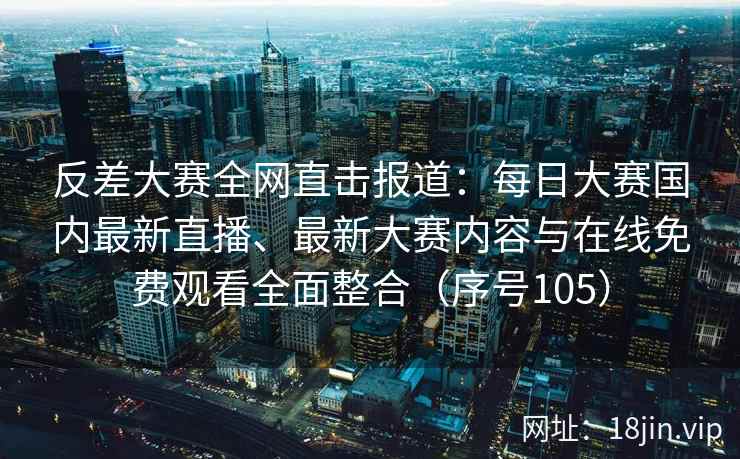 反差大赛全网直击报道：每日大赛国内最新直播、最新大赛内容与在线免费观看全面整合（序号105）