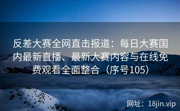 反差大赛全网直击报道：每日大赛国内最新直播、最新大赛内容与在线免费观看全面整合（序号105）