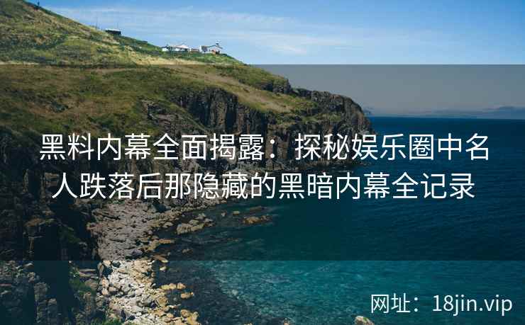 黑料内幕全面揭露：探秘娱乐圈中名人跌落后那隐藏的黑暗内幕全记录