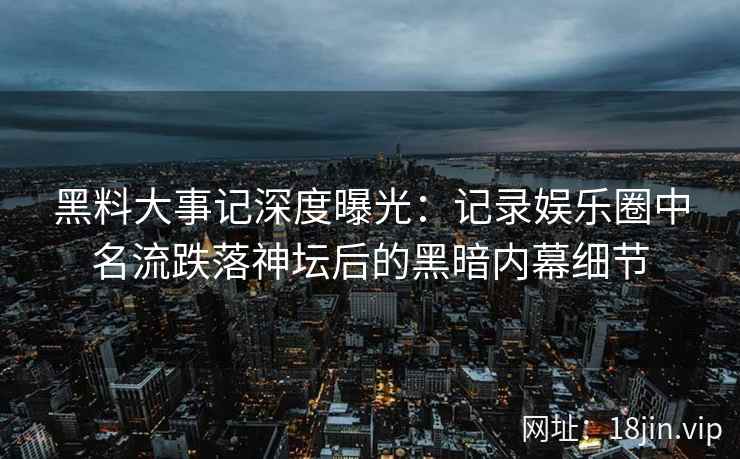 黑料大事记深度曝光：记录娱乐圈中名流跌落神坛后的黑暗内幕细节