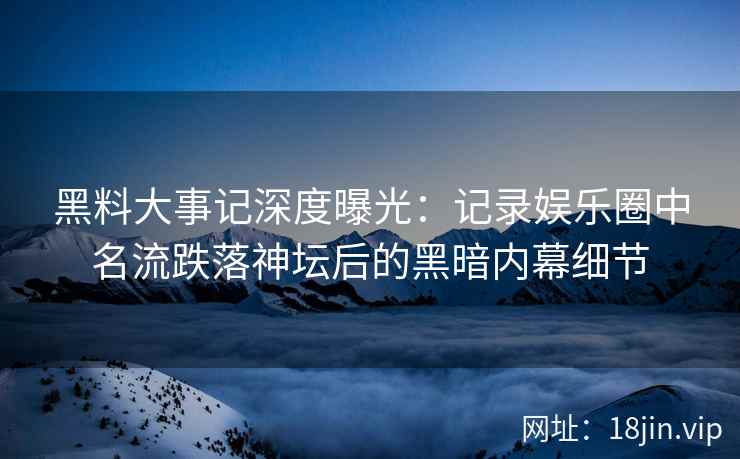 黑料大事记深度曝光：记录娱乐圈中名流跌落神坛后的黑暗内幕细节