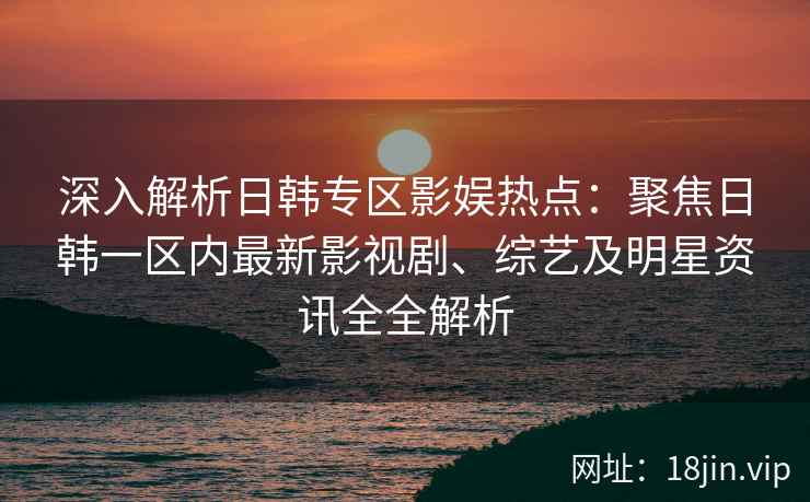 深入解析日韩专区影娱热点：聚焦日韩一区内最新影视剧、综艺及明星资讯全全解析