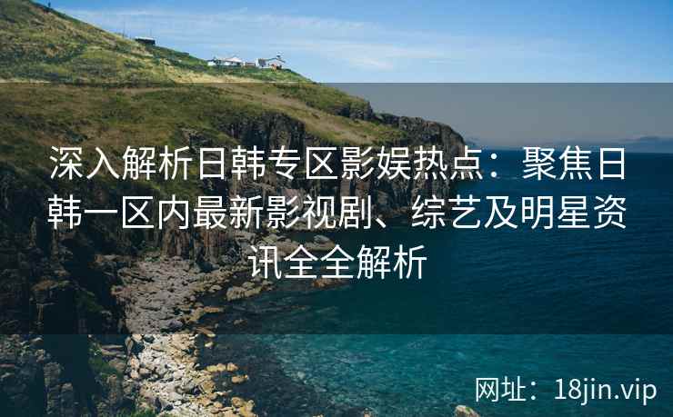 深入解析日韩专区影娱热点：聚焦日韩一区内最新影视剧、综艺及明星资讯全全解析