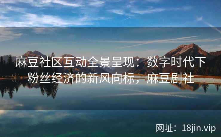 麻豆社区互动全景呈现：数字时代下粉丝经济的新风向标，麻豆剧社