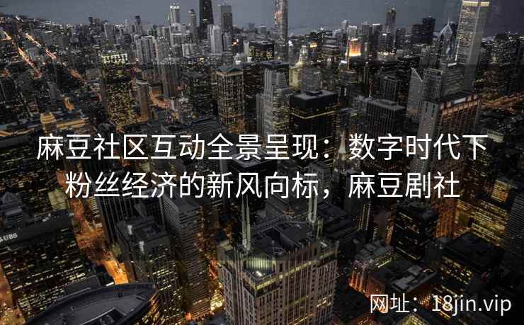 麻豆社区互动全景呈现：数字时代下粉丝经济的新风向标，麻豆剧社